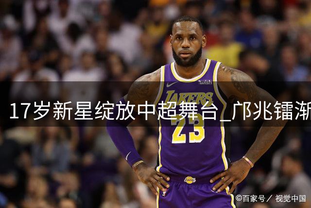 17岁新星绽放中超舞台 邝兆镭渐入佳境引热议